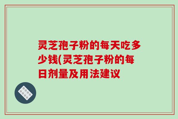 灵芝孢子粉的每天吃多少钱(灵芝孢子粉的每日剂量及用法建议