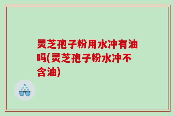 灵芝孢子粉用水冲有油吗(灵芝孢子粉水冲不含油)