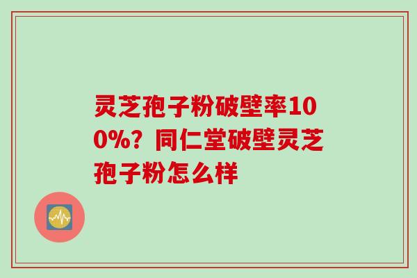 灵芝孢子粉破壁率100%？同仁堂破壁灵芝孢子粉怎么样