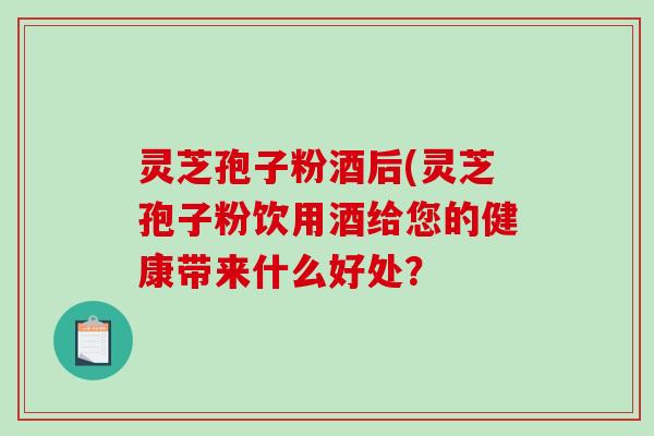 灵芝孢子粉酒后(灵芝孢子粉饮用酒给您的健康带来什么好处？