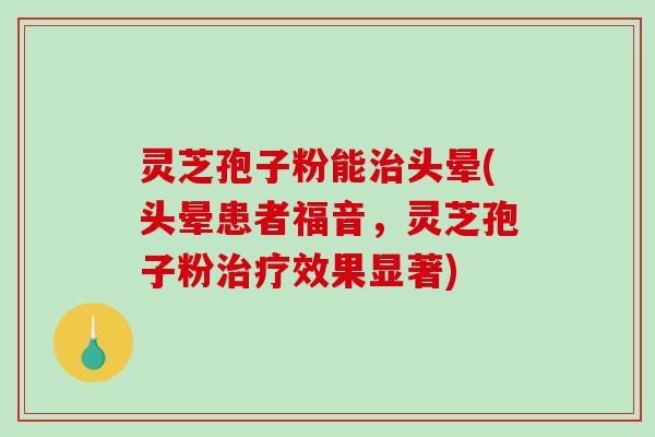 灵芝孢子粉能治头晕(头晕患者福音，灵芝孢子粉治疗效果显著)