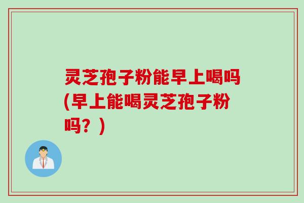 灵芝孢子粉能早上喝吗(早上能喝灵芝孢子粉吗?) 灵芝孢子粉能早上喝吗(早上能喝灵芝孢子粉吗?)