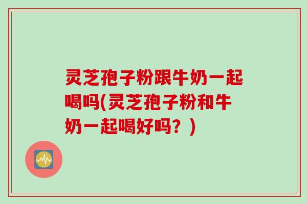 灵芝孢子粉跟牛奶一起喝吗(灵芝孢子粉和牛奶一起喝好吗?) 灵芝孢子粉跟牛奶一起喝吗(灵芝孢子粉和牛奶一起喝好吗?)