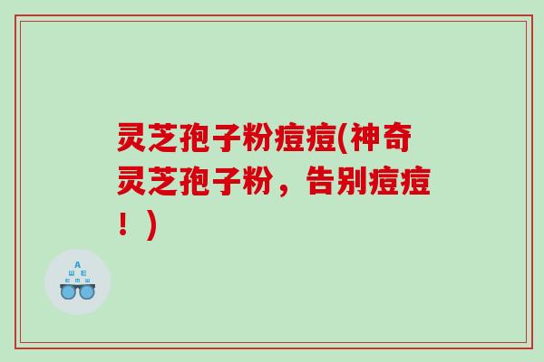 灵芝孢子粉痘痘(神奇灵芝孢子粉,告别痘痘!) 灵芝孢子粉痘痘(神奇灵芝孢子粉,告别痘痘!)