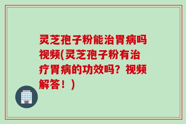 灵芝孢子粉能治胃病吗视频(灵芝孢子粉有治疗胃病的功效吗？视频解答！)
