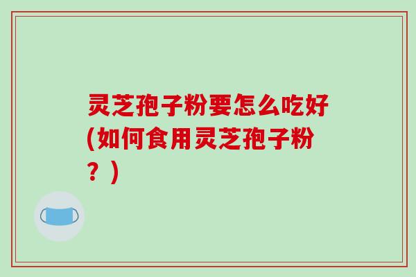 灵芝孢子粉要怎么吃好(如何食用灵芝孢子粉？)