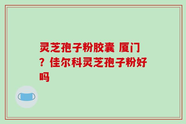 灵芝孢子粉胶囊 厦门？佳尔科灵芝孢子粉好吗
