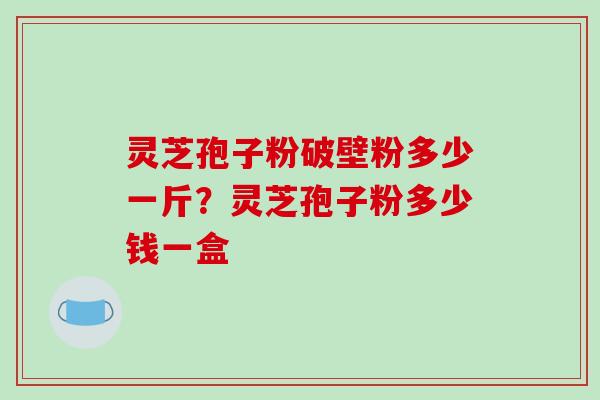 灵芝孢子粉破壁粉多少一斤？灵芝孢子粉多少钱一盒
