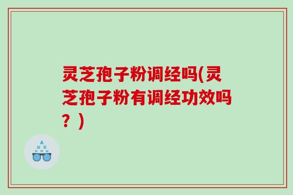 灵芝孢子粉调经吗(灵芝孢子粉有调经功效吗？)
