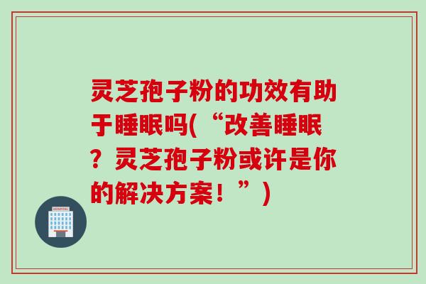 灵芝孢子粉的功效有助于睡眠吗(“改善睡眠？灵芝孢子粉或许是你的解决方案！”)