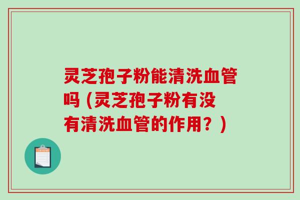 灵芝孢子粉能清洗血管吗 (灵芝孢子粉有没有清洗血管的作用？)
