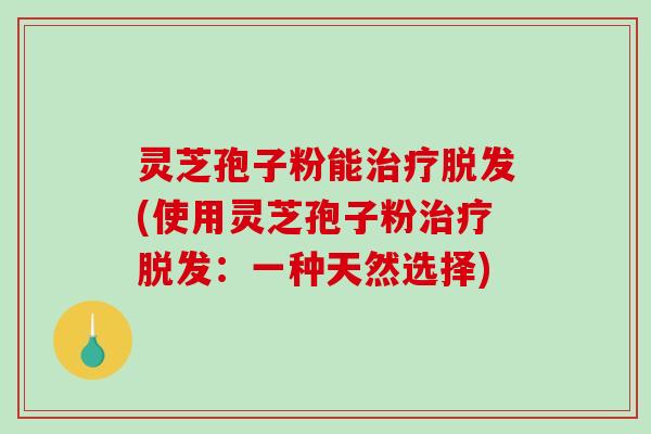 灵芝孢子粉能治疗脱发(使用灵芝孢子粉治疗脱发：一种天然选择)