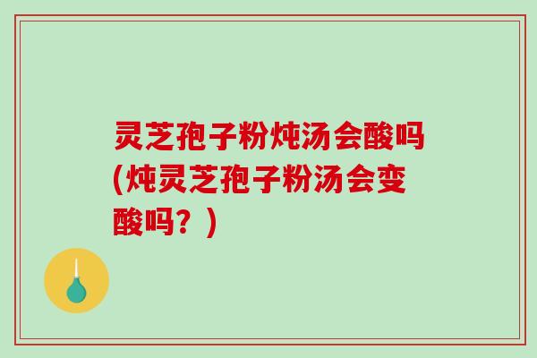 灵芝孢子粉炖汤会酸吗(炖灵芝孢子粉汤会变酸吗？)