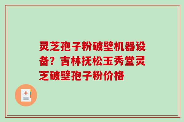 灵芝孢子粉破壁机器设备？吉林抚松玉秀堂灵芝破壁孢子粉价格