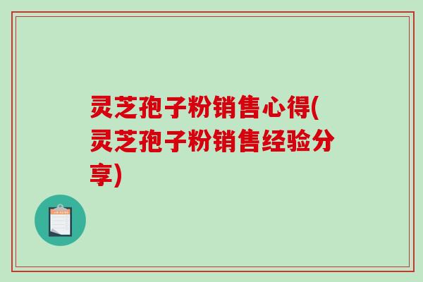 灵芝孢子粉销售心得(灵芝孢子粉销售经验分享)