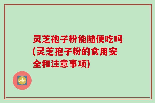 灵芝孢子粉能随便吃吗(灵芝孢子粉的食用安全和注意事项)