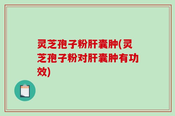 灵芝孢子粉肝囊肿(灵芝孢子粉对肝囊肿有功效)