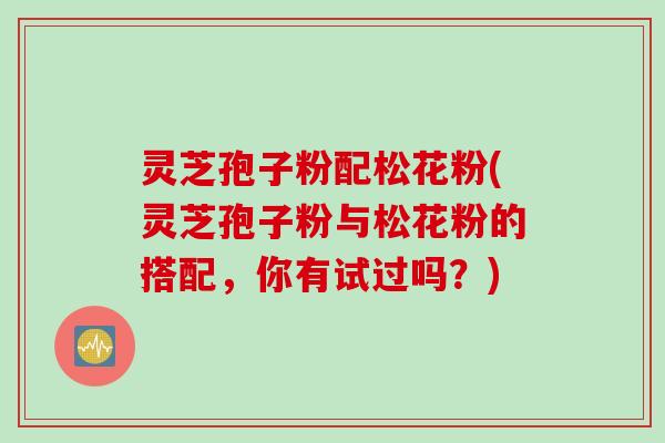 灵芝孢子粉配松花粉(灵芝孢子粉与松花粉的搭配，你有试过吗？)