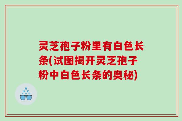 灵芝孢子粉里有白色长条(试图揭开灵芝孢子粉中白色长条的奥秘)