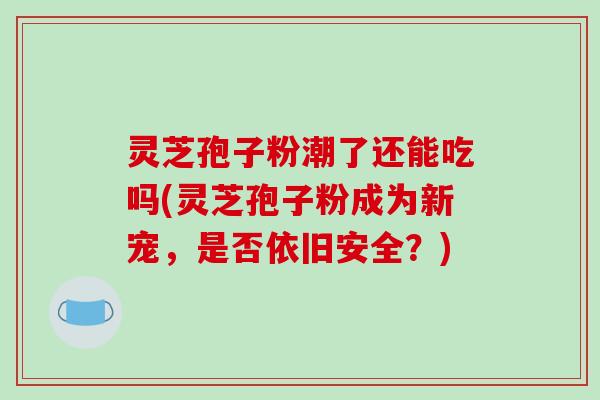 灵芝孢子粉潮了还能吃吗(灵芝孢子粉成为新宠，是否依旧安全？)