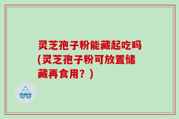 灵芝孢子粉能藏起吃吗(灵芝孢子粉可放置储藏再食用？)