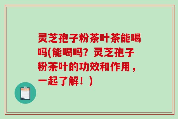 灵芝孢子粉茶叶茶能喝吗(能喝吗？灵芝孢子粉茶叶的功效和作用，一起了解！)