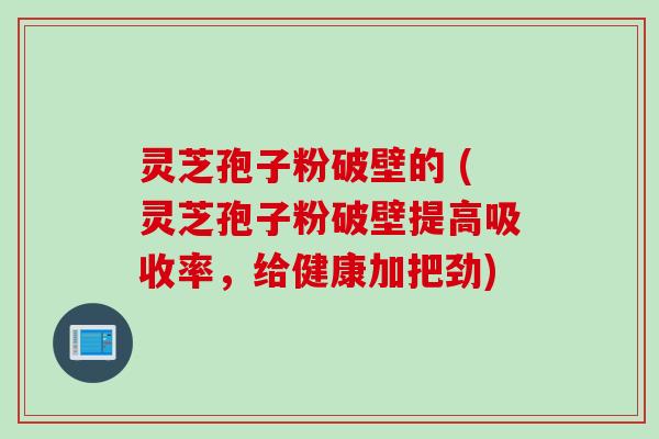 灵芝孢子粉破壁的 (灵芝孢子粉破壁提高吸收率，给健康加把劲)