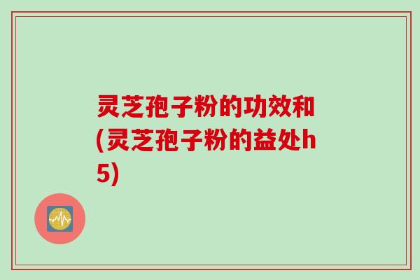 灵芝孢子粉的功效和 (灵芝孢子粉的益处h5)