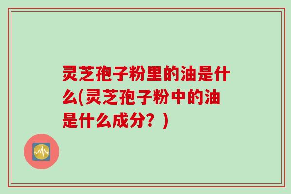 灵芝孢子粉里的油是什么(灵芝孢子粉中的油是什么成分？)