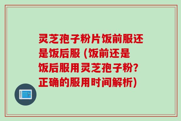 灵芝孢子粉片饭前服还是饭后服 (饭前还是饭后服用灵芝孢子粉？正确的服用时间解析)
