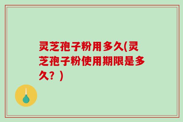 灵芝孢子粉用多久(灵芝孢子粉使用期限是多久？)