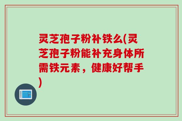 灵芝孢子粉补铁么(灵芝孢子粉能补充身体所需铁元素，健康好帮手)