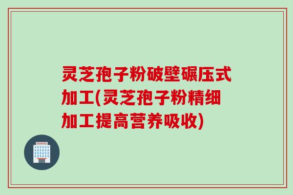 灵芝孢子粉破壁碾压式加工(灵芝孢子粉精细加工提高营养吸收)