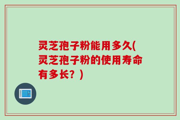 灵芝孢子粉能用多久(灵芝孢子粉的使用寿命有多长？)