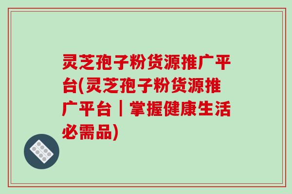 灵芝孢子粉货源推广平台(灵芝孢子粉货源推广平台|掌握健康生活必需品) 灵芝孢子粉货源推广平台(灵芝孢子粉货源推广平台|掌握健康生活必需品)