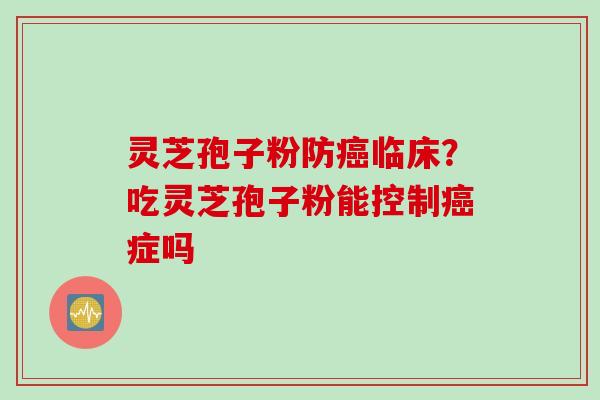 灵芝孢子粉防癌临床？吃灵芝孢子粉能控制癌症吗
