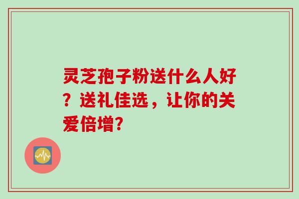 灵芝孢子粉送什么人好？送礼佳选，让你的关爱倍增？