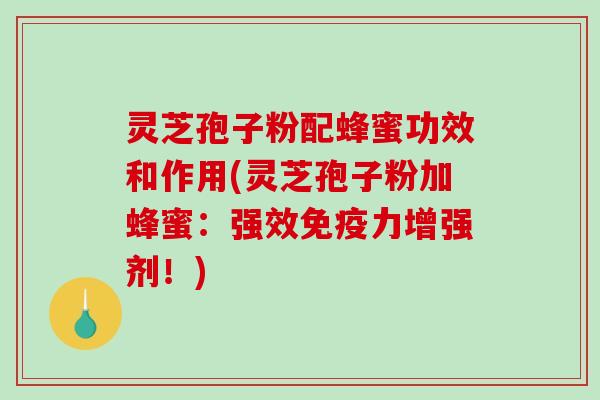 灵芝孢子粉配蜂蜜功效和作用(灵芝孢子粉加蜂蜜：强效免疫力增强剂！)