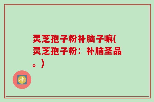 灵芝孢子粉补脑子嘛(灵芝孢子粉：补脑圣品。)