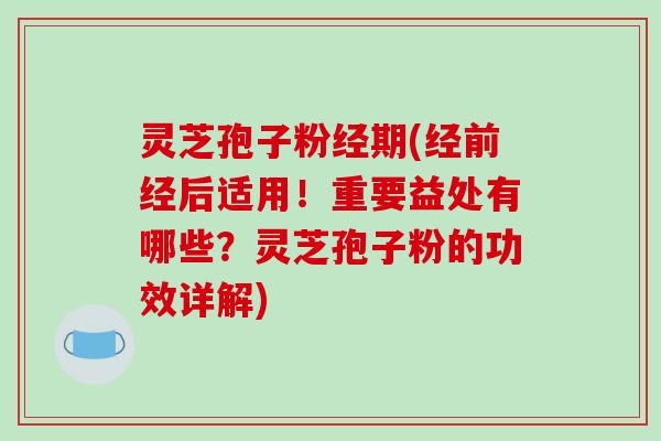 灵芝孢子粉经期(经前经后适用！重要益处有哪些？灵芝孢子粉的功效详解)