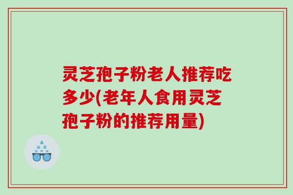 灵芝孢子粉老人推荐吃多少(老年人食用灵芝孢子粉的推荐用量)