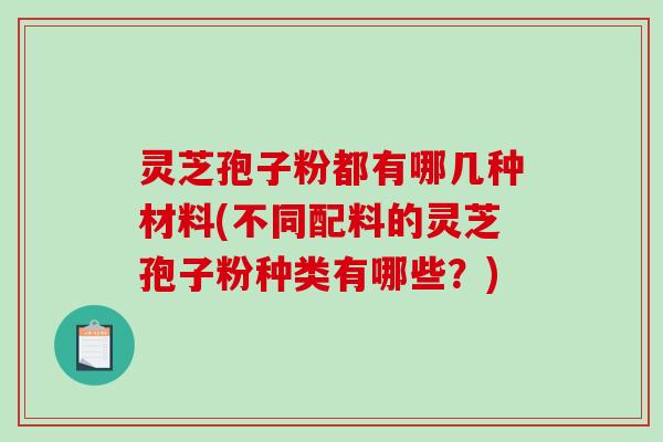 灵芝孢子粉都有哪几种材料(不同配料的灵芝孢子粉种类有哪些？)