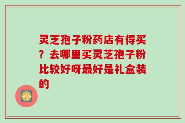 灵芝孢子粉药店有得买?去哪里买灵芝孢子粉比较好呀好是礼盒装的 灵芝孢子粉药店有得买?去哪里买灵芝孢子粉比较好呀好是礼盒装的