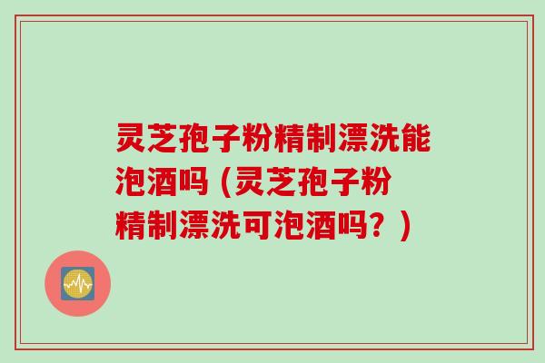 灵芝孢子粉精制漂洗能泡酒吗 (灵芝孢子粉精制漂洗可泡酒吗？)