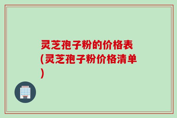 灵芝孢子粉的价格表 (灵芝孢子粉价格清单)