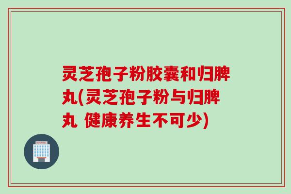 灵芝孢子粉胶囊和归脾丸(灵芝孢子粉与归脾丸 健康养生不可少)