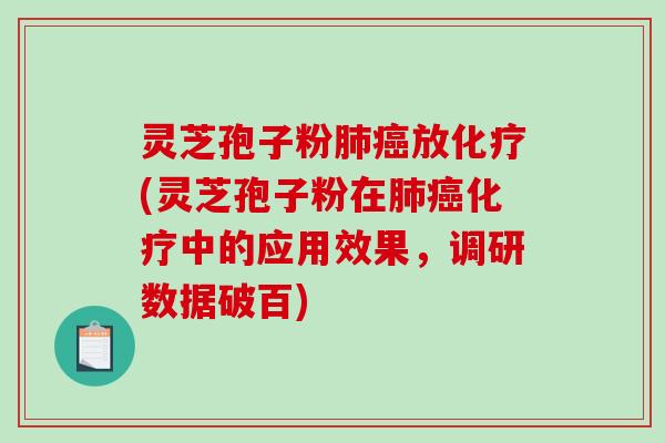 灵芝孢子粉肺癌放化疗(灵芝孢子粉在肺癌化疗中的应用效果，调研数据破百)