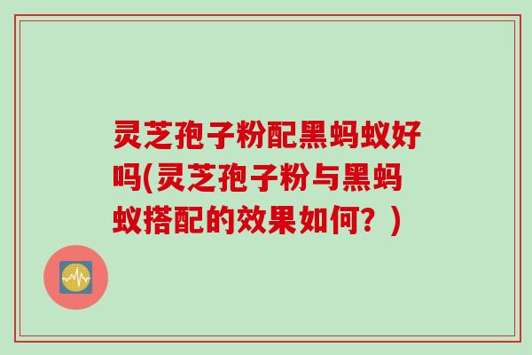 灵芝孢子粉配黑蚂蚁好吗(灵芝孢子粉与黑蚂蚁搭配的效果如何？)