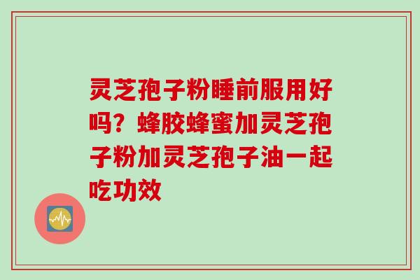灵芝孢子粉睡前服用好吗？蜂胶蜂蜜加灵芝孢子粉加灵芝孢子油一起吃功效