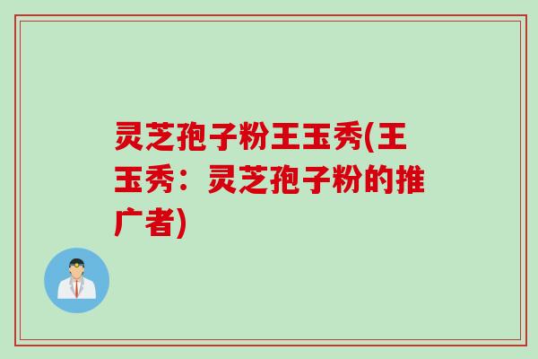 灵芝孢子粉王玉秀(王玉秀：灵芝孢子粉的推广者)